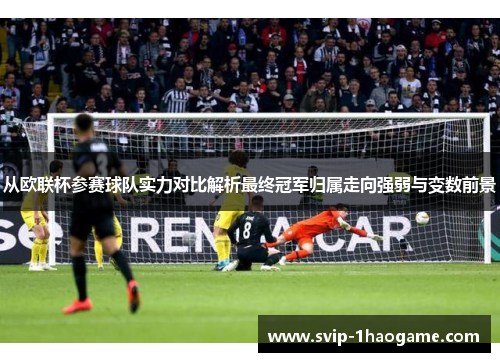 从欧联杯参赛球队实力对比解析最终冠军归属走向强弱与变数前景