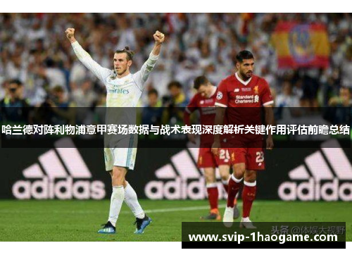 哈兰德对阵利物浦意甲赛场数据与战术表现深度解析关键作用评估前瞻总结 哈兰德对阵利物浦意甲赛场数据与战术表现深度解析关键作用评估前瞻总结