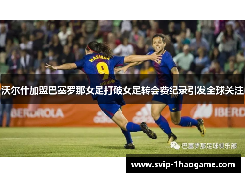 沃尔什加盟巴塞罗那女足打破女足转会费纪录引发全球关注